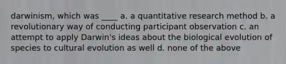 darwinism, which was ____ a. a quantitative research method b. a revolutionary way of conducting participant observation c. an attempt to apply Darwin's ideas about the biological evolution of species to cultural evolution as well d. none of the above