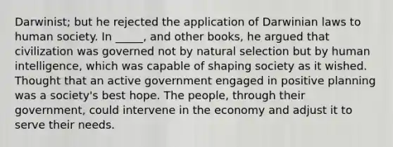 Darwinist; but he rejected the application of Darwinian laws to human society. In _____, and other books, he argued that civilization was governed not by natural selection but by human intelligence, which was capable of shaping society as it wished. Thought that an active government engaged in positive planning was a society's best hope. The people, through their government, could intervene in the economy and adjust it to serve their needs.