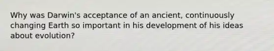 Why was Darwin's acceptance of an ancient, continuously changing Earth so important in his development of his ideas about evolution?