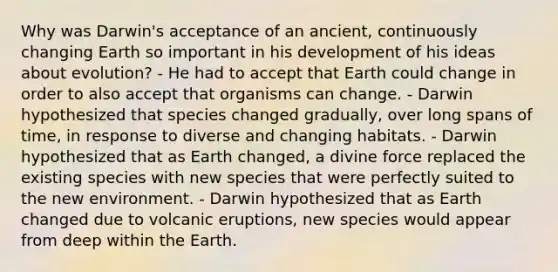 Why was Darwin's acceptance of an ancient, continuously changing Earth so important in his development of his ideas about evolution? - He had to accept that Earth could change in order to also accept that organisms can change. - Darwin hypothesized that species changed gradually, over long spans of time, in response to diverse and changing habitats. - Darwin hypothesized that as Earth changed, a divine force replaced the existing species with new species that were perfectly suited to the new environment. - Darwin hypothesized that as Earth changed due to volcanic eruptions, new species would appear from deep within the Earth.