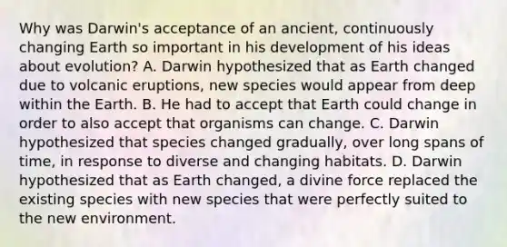 Why was Darwin's acceptance of an ancient, continuously changing Earth so important in his development of his ideas about evolution? A. Darwin hypothesized that as Earth changed due to volcanic eruptions, new species would appear from deep within the Earth. B. He had to accept that Earth could change in order to also accept that organisms can change. C. Darwin hypothesized that species changed gradually, over long spans of time, in response to diverse and changing habitats. D. Darwin hypothesized that as Earth changed, a divine force replaced the existing species with new species that were perfectly suited to the new environment.