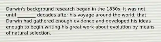 Darwin's background research began in the 1830s. It was not until ________ decades after his voyage around the world, that Darwin had gathered enough evidence and developed his ideas enough to begin writing his great work about evolution by means of natural selection.