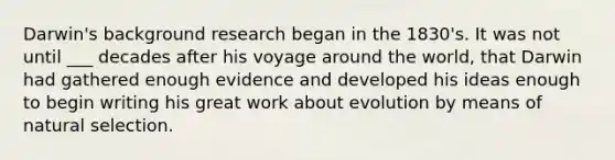 Darwin's background research began in the 1830's. It was not until ___ decades after his voyage around the world, that Darwin had gathered enough evidence and developed his ideas enough to begin writing his great work about evolution by means of natural selection.