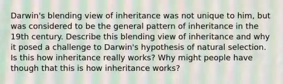 Darwin's blending view of inheritance was not unique to him, but was considered to be the general pattern of inheritance in the 19th century. Describe this blending view of inheritance and why it posed a challenge to Darwin's hypothesis of natural selection. Is this how inheritance really works? Why might people have though that this is how inheritance works?