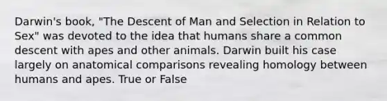 Darwin's book, "The Descent of Man and Selection in Relation to Sex" was devoted to the idea that humans share a common descent with apes and other animals. Darwin built his case largely on anatomical comparisons revealing homology between humans and apes. True or False