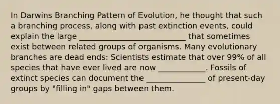 In Darwins Branching Pattern of Evolution, he thought that such a branching process, along with past extinction events, could explain the large ___________________________ that sometimes exist between related groups of organisms. Many evolutionary branches are dead ends: Scientists estimate that over 99% of all species that have ever lived are now ____________. Fossils of extinct species can document the _______________ of present-day groups by "filling in" gaps between them.