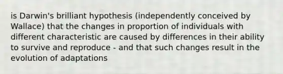 is Darwin's brilliant hypothesis (independently conceived by Wallace) that the changes in proportion of individuals with different characteristic are caused by differences in their ability to survive and reproduce - and that such changes result in the evolution of adaptations