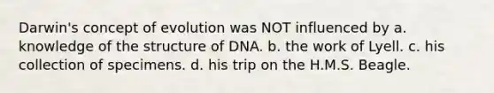 Darwin's concept of evolution was NOT influenced by a. knowledge of the structure of DNA. b. the work of Lyell. c. his collection of specimens. d. his trip on the H.M.S. Beagle.