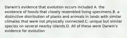 Darwin's evidence that evolution occurs included A. the existence of fossils that closely resembled living specimens.B. a distinctive distribution of plants and animals in lands with similar climates that were not physically connected.C. unique but similar species on several nearby islands.D. All of these were Darwin's evidence for evolution