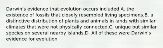 Darwin's evidence that evolution occurs included A. the existence of fossils that closely resembled living specimens.B. a distinctive distribution of plants and animals in lands with similar climates that were not physically connected.C. unique but similar species on several nearby islands.D. All of these were Darwin's evidence for evolution