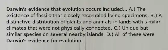 Darwin's evidence that evolution occurs included... A.) The existence of fossils that closely resembled living specimens. B.) A distinctive distribution of plants and animals in lands with similar climates that were not physically connected. C.) Unique but similar species on several nearby islands. D.) All of these were Darwin's <a href='https://www.questionai.com/knowledge/kl4L0eHhUT-evidence-for-evolution' class='anchor-knowledge'>evidence for evolution</a>.