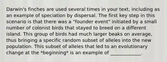 Darwin's finches are used several times in your text, including as an example of speciation by dispersal. The first key step in this scenario is that there was a "founder event" initiated by a small number of colonist birds that stayed to breed on a different island. This group of birds had much larger beaks on average, thus bringing a specific random subset of alleles into the new population. This subset of alleles that led to an evolutionary change at the *beginning* is an example of _____________.