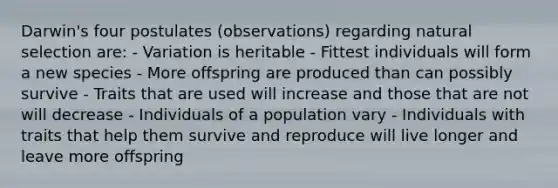 Darwin's four postulates (observations) regarding natural selection are: - Variation is heritable - Fittest individuals will form a new species - More offspring are produced than can possibly survive - Traits that are used will increase and those that are not will decrease - Individuals of a population vary - Individuals with traits that help them survive and reproduce will live longer and leave more offspring