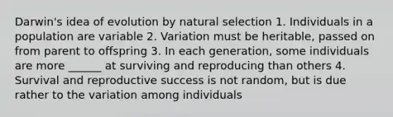 Darwin's idea of evolution by natural selection 1. Individuals in a population are variable 2. Variation must be heritable, passed on from parent to offspring 3. In each generation, some individuals are more ______ at surviving and reproducing than others 4. Survival and reproductive success is not random, but is due rather to the variation among individuals