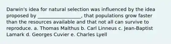 Darwin's idea for natural selection was influenced by the idea proposed by __________________, that populations grow faster than the resources available and that not all can survive to reproduce. a. Thomas Malthus b. Carl Linneus c. Jean-Baptist Lamark d. Georges Cuvier e. Charles Lyell