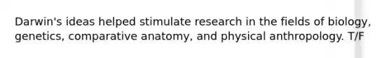 Darwin's ideas helped stimulate research in the fields of biology, genetics, comparative anatomy, and physical anthropology. T/F