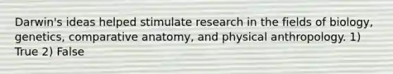 Darwin's ideas helped stimulate research in the fields of biology, genetics, comparative anatomy, and physical anthropology. 1) True 2) False