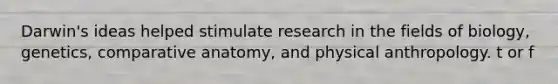 Darwin's ideas helped stimulate research in the fields of biology, genetics, comparative anatomy, and physical anthropology. t or f