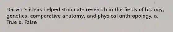 Darwin's ideas helped stimulate research in the fields of biology, genetics, comparative anatomy, and physical anthropology. a. True b. False