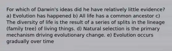 For which of Darwin's ideas did he have relatively little evidence? a) Evolution has happened b) All life has a common ancestor c) The diversity of life is the result of a series of splits in the lineage (family tree) of living things. d) Natural selection is the primary mechanism driving evolutionary change. e) Evolution occurs gradually over time