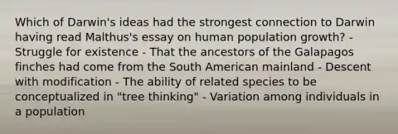 Which of Darwin's ideas had the strongest connection to Darwin having read Malthus's essay on human population growth? - Struggle for existence - That the ancestors of the Galapagos finches had come from the South American mainland - Descent with modification - The ability of related species to be conceptualized in "tree thinking" - Variation among individuals in a population