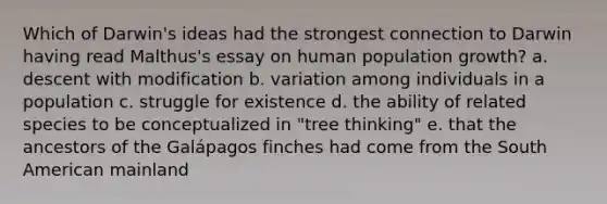 Which of Darwin's ideas had the strongest connection to Darwin having read Malthus's essay on human population growth? a. descent with modification b. variation among individuals in a population c. struggle for existence d. the ability of related species to be conceptualized in "tree thinking" e. that the ancestors of the Galápagos finches had come from the South American mainland