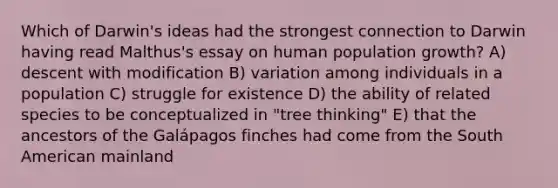 Which of Darwin's ideas had the strongest connection to Darwin having read Malthus's essay on human population growth? A) descent with modification B) variation among individuals in a population C) struggle for existence D) the ability of related species to be conceptualized in "tree thinking" E) that the ancestors of the Galápagos finches had come from the South American mainland