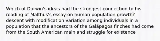 Which of Darwin's ideas had the strongest connection to his reading of Malthus's essay on human population growth? descent with modification variation among individuals in a population that the ancestors of the Galápagos finches had come from the South American mainland struggle for existence