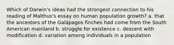 Which of Darwin's ideas had the strongest connection to his reading of Malthus's essay on human population growth? a. that the ancestors of the Galápagos finches had come from the South American mainland b. struggle for existence c. descent with modification d. variation among individuals in a population