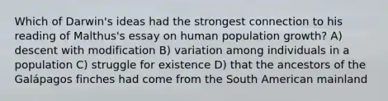 Which of Darwin's ideas had the strongest connection to his reading of Malthus's essay on human population growth? A) descent with modification B) variation among individuals in a population C) struggle for existence D) that the ancestors of the Galápagos finches had come from the South American mainland