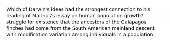 Which of Darwin's ideas had the strongest connection to his reading of Malthus's essay on human population growth? struggle for existence that the ancestors of the Galápagos finches had come from the South American mainland descent with modification variation among individuals in a population