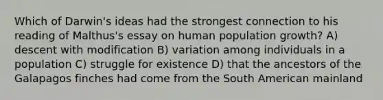 Which of Darwin's ideas had the strongest connection to his reading of Malthus's essay on human population growth? A) descent with modification B) variation among individuals in a population C) struggle for existence D) that the ancestors of the Galapagos finches had come from the South American mainland