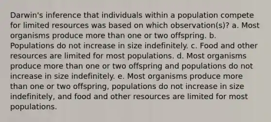 ​Darwin's inference that individuals within a population compete for limited resources was based on which observation(s)? a. ​Most organisms produce <a href='https://www.questionai.com/knowledge/keWHlEPx42-more-than' class='anchor-knowledge'>more than</a> one or two offspring. b. ​Populations do not increase in size indefinitely. c. ​Food and other resources are limited for most populations. d. Most organisms produce more than one or two offspring and populations do not increase in size indefinitely.​ e. ​Most organisms produce more than one or two offspring, populations do not increase in size indefinitely, and food and other resources are limited for most populations.