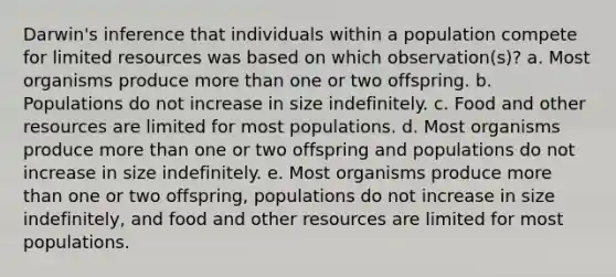 Darwin's inference that individuals within a population compete for limited resources was based on which observation(s)? a. ​Most organisms produce more than one or two offspring. b. ​Populations do not increase in size indefinitely. c. ​Food and other resources are limited for most populations. d. Most organisms produce more than one or two offspring and populations do not increase in size indefinitely.​ e. ​Most organisms produce more than one or two offspring, populations do not increase in size indefinitely, and food and other resources are limited for most populations.