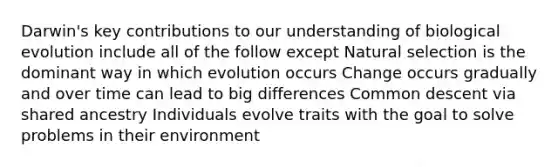 Darwin's key contributions to our understanding of biological evolution include all of the follow except Natural selection is the dominant way in which evolution occurs Change occurs gradually and over time can lead to big differences Common descent via shared ancestry Individuals evolve traits with the goal to solve problems in their environment