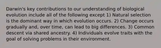 Darwin's key contributions to our understanding of biological evolution include all of the following except 1) Natural selection is the dominant way in which evolution occurs. 2) Change occurs gradually and, over time, can lead to big differences. 3) Common descent via shared ancestry. 4) Individuals evolve traits with the goal of solving problems in their environment.