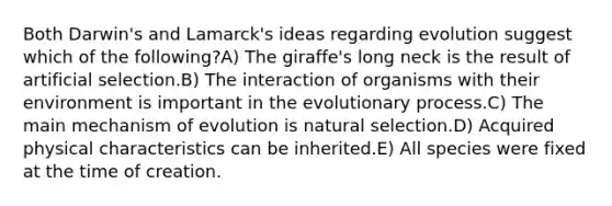 Both Darwin's and Lamarck's ideas regarding evolution suggest which of the following?A) The giraffe's long neck is the result of artificial selection.B) The interaction of organisms with their environment is important in the evolutionary process.C) The main mechanism of evolution is natural selection.D) Acquired physical characteristics can be inherited.E) All species were fixed at the time of creation.