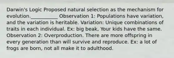 Darwin's Logic Proposed natural selection as the mechanism for evolution.___________ Observation 1: Populations have variation, and the variation is heritable. Variation: Unique combinations of traits in each individual. Ex: big beak, Your kids have the same. Observation 2: Overproduction. There are more offspring in every generation than will survive and reproduce. Ex: a lot of frogs are born, not all make it to adulthood.