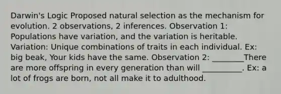 Darwin's Logic Proposed natural selection as the mechanism for evolution. 2 observations, 2 inferences. Observation 1: Populations have variation, and the variation is heritable. Variation: Unique combinations of traits in each individual. Ex: big beak, Your kids have the same. Observation 2: ________There are more offspring in every generation than will __________. Ex: a lot of frogs are born, not all make it to adulthood.