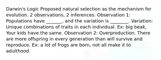 Darwin's Logic Proposed natural selection as the mechanism for evolution. 2 observations, 2 inferences. Observation 1: Populations have _______, and the variation is ________. Variation: Unique combinations of traits in each individual. Ex: big beak, Your kids have the same. Observation 2: Overproduction. There are more offspring in every generation than will survive and reproduce. Ex: a lot of frogs are born, not all make it to adulthood.