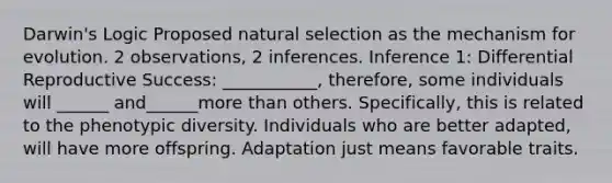 Darwin's Logic Proposed natural selection as the mechanism for evolution. 2 observations, 2 inferences. Inference 1: Differential Reproductive Success: ___________, therefore, some individuals will ______ and______more than others. Specifically, this is related to the phenotypic diversity. Individuals who are better adapted, will have more offspring. Adaptation just means favorable traits.