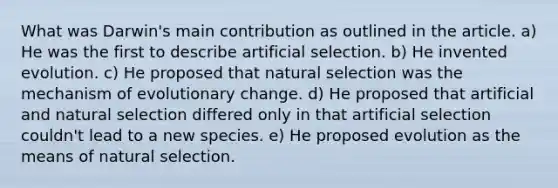 What was Darwin's main contribution as outlined in the article. a) He was the first to describe artificial selection. b) He invented evolution. c) He proposed that natural selection was the mechanism of evolutionary change. d) He proposed that artificial and natural selection differed only in that artificial selection couldn't lead to a new species. e) He proposed evolution as the means of natural selection.