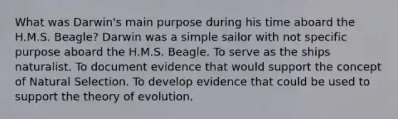 What was Darwin's main purpose during his time aboard the H.M.S. Beagle? Darwin was a simple sailor with not specific purpose aboard the H.M.S. Beagle. To serve as the ships naturalist. To document evidence that would support the concept of Natural Selection. To develop evidence that could be used to support the theory of evolution.