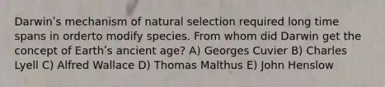 Darwinʹs mechanism of natural selection required long time spans in orderto modify species. From whom did Darwin get the concept of Earthʹs ancient age? A) Georges Cuvier B) Charles Lyell C) Alfred Wallace D) Thomas Malthus E) John Henslow