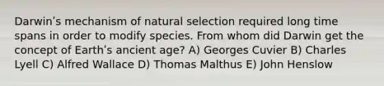 Darwinʹs mechanism of natural selection required long time spans in order to modify species. From whom did Darwin get the concept of Earthʹs ancient age? A) Georges Cuvier B) Charles Lyell C) Alfred Wallace D) Thomas Malthus E) John Henslow