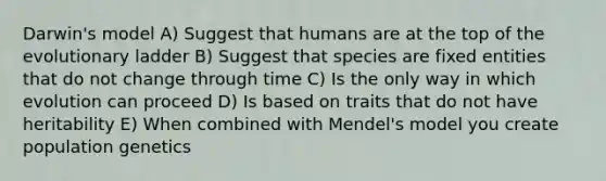 Darwin's model A) Suggest that humans are at the top of the evolutionary ladder B) Suggest that species are fixed entities that do not change through time C) Is the only way in which evolution can proceed D) Is based on traits that do not have heritability E) When combined with Mendel's model you create population genetics