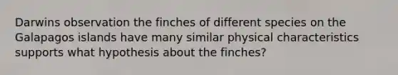 Darwins observation the finches of different species on the Galapagos islands have many similar physical characteristics supports what hypothesis about the finches?