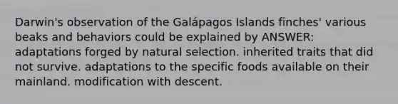 Darwin's observation of the Galápagos Islands finches' various beaks and behaviors could be explained by ANSWER: adaptations forged by natural selection. inherited traits that did not survive. adaptations to the specific foods available on their mainland. modification with descent.