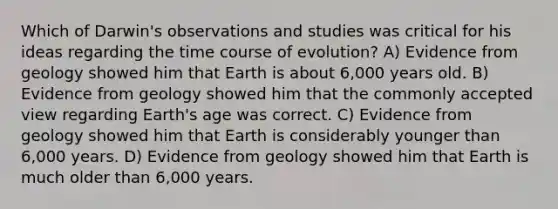 Which of Darwin's observations and studies was critical for his ideas regarding the time course of evolution? A) Evidence from geology showed him that Earth is about 6,000 years old. B) Evidence from geology showed him that the commonly accepted view regarding Earth's age was correct. C) Evidence from geology showed him that Earth is considerably younger than 6,000 years. D) Evidence from geology showed him that Earth is much older than 6,000 years.