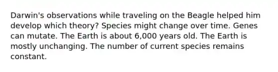 Darwin's observations while traveling on the Beagle helped him develop which theory? Species might change over time. Genes can mutate. The Earth is about 6,000 years old. The Earth is mostly unchanging. The number of current species remains constant.